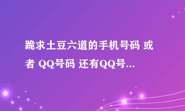 跪求土豆六道的手机号码 或者 QQ号码 还有QQ号码的 问题