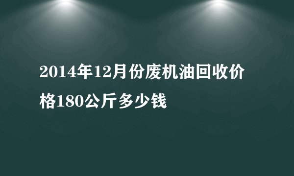 2014年12月份废机油回收价格180公斤多少钱