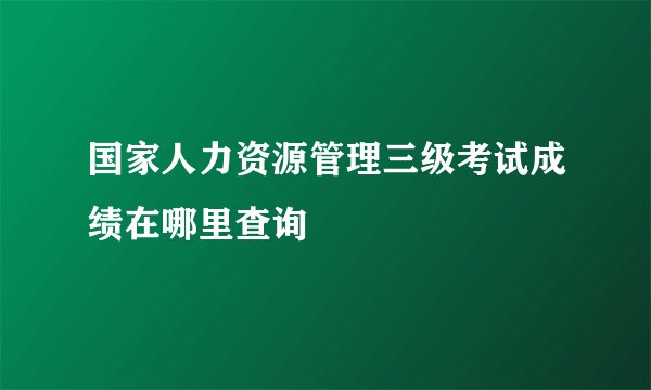 国家人力资源管理三级考试成绩在哪里查询