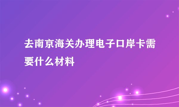 去南京海关办理电子口岸卡需要什么材料