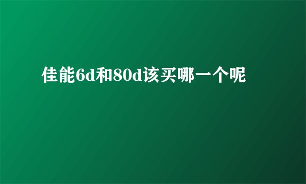 佳能6d和80d该买哪一个呢