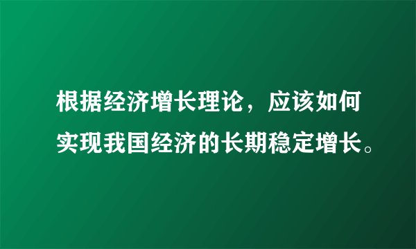 根据经济增长理论，应该如何实现我国经济的长期稳定增长。