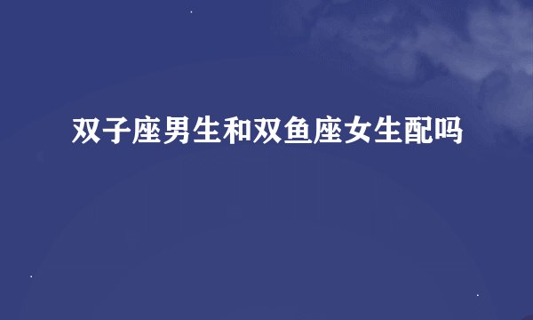双子座男生和双鱼座女生配吗