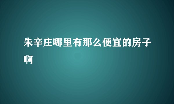 朱辛庄哪里有那么便宜的房子啊