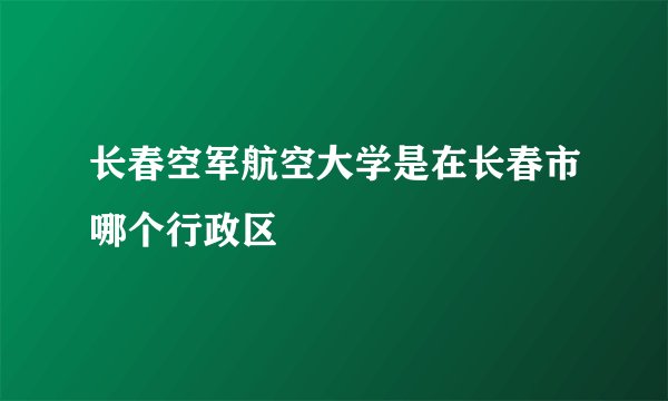 长春空军航空大学是在长春市哪个行政区