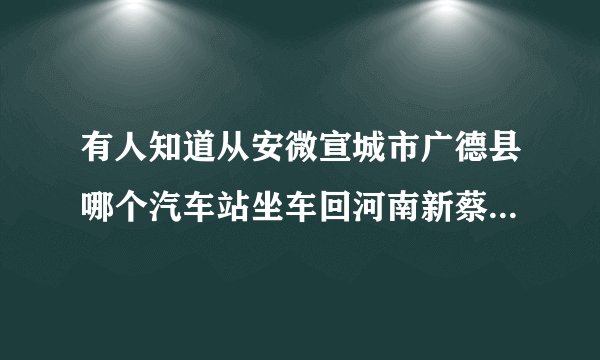 有人知道从安微宣城市广德县哪个汽车站坐车回河南新蔡县，坐什么车快？车上电话多少啊有急事，我怎么才能