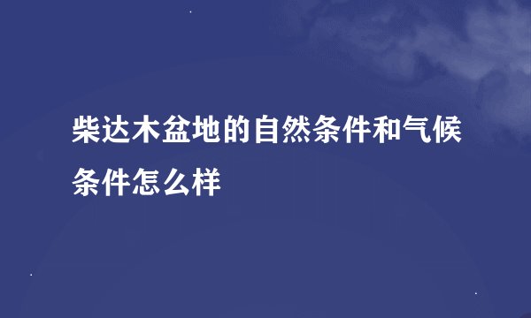 柴达木盆地的自然条件和气候条件怎么样