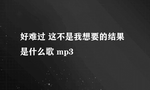 好难过 这不是我想要的结果 是什么歌 mp3