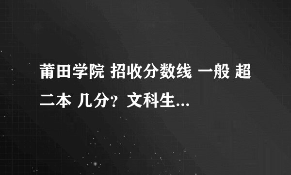 莆田学院 招收分数线 一般 超 二本 几分？文科生 福建本省的