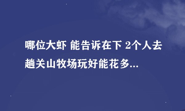 哪位大虾 能告诉在下 2个人去趟关山牧场玩好能花多钱？ 能否把乘车路线和门票里面吃的、玩的种类和价钱谢