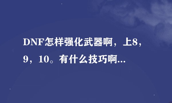DNF怎样强化武器啊，上8，9，10。有什么技巧啊，求各位大哥大姐教一教。。。。。