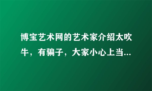 博宝艺术网的艺术家介绍太吹牛，有骗子，大家小心上当哦。有没有同感的朋友？