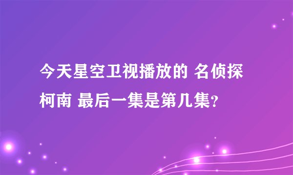 今天星空卫视播放的 名侦探柯南 最后一集是第几集？