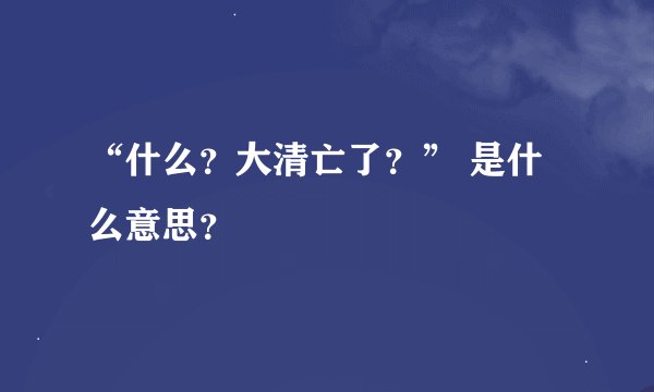 “什么？大清亡了？” 是什么意思？