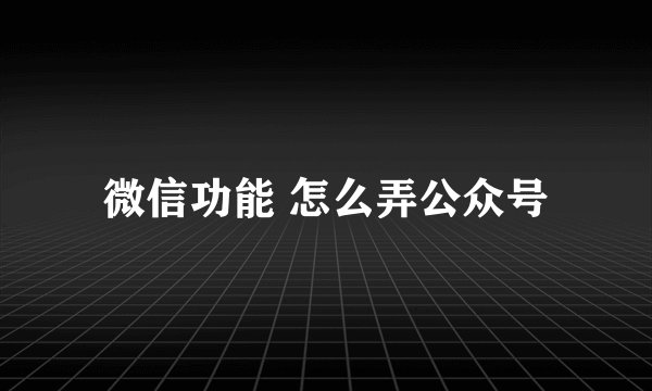 微信功能 怎么弄公众号