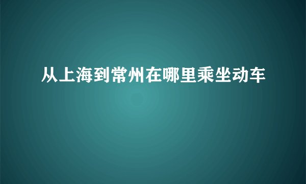 从上海到常州在哪里乘坐动车