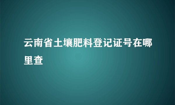 云南省土壤肥料登记证号在哪里查