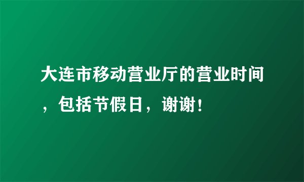 大连市移动营业厅的营业时间，包括节假日，谢谢！