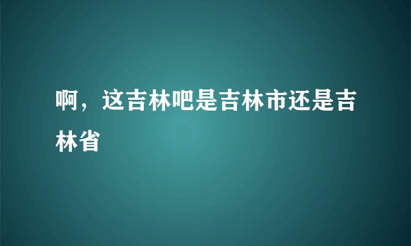 啊，这吉林吧是吉林市还是吉林省