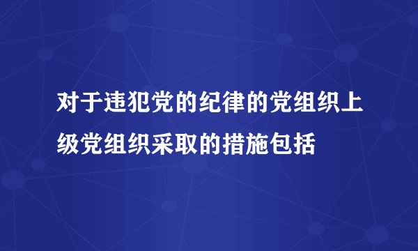 对于违犯党的纪律的党组织上级党组织采取的措施包括