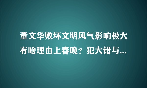 董文华败坏文明风气影响极大有啥理由上春晚？犯大错与其说犯罪没多大区别了！