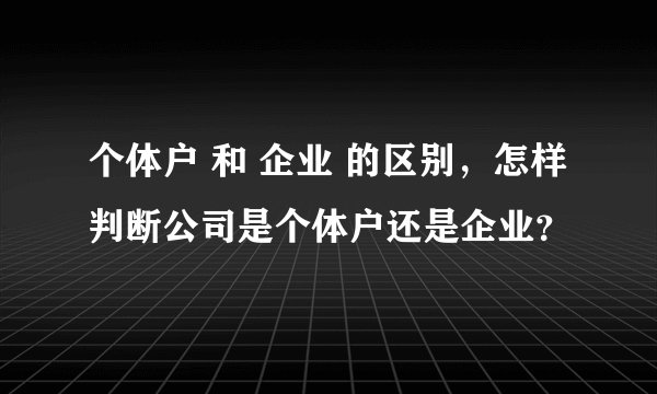 个体户 和 企业 的区别，怎样判断公司是个体户还是企业？