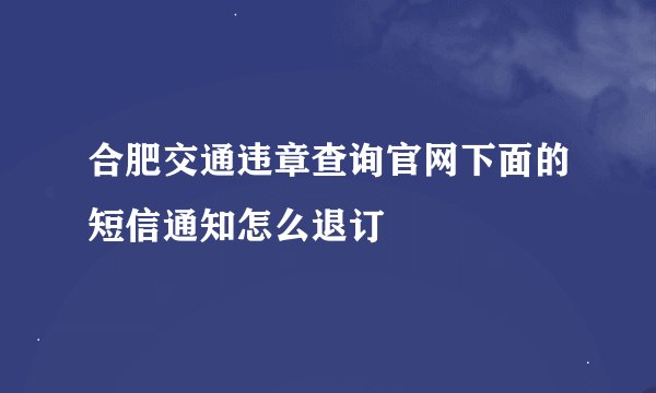 合肥交通违章查询官网下面的短信通知怎么退订