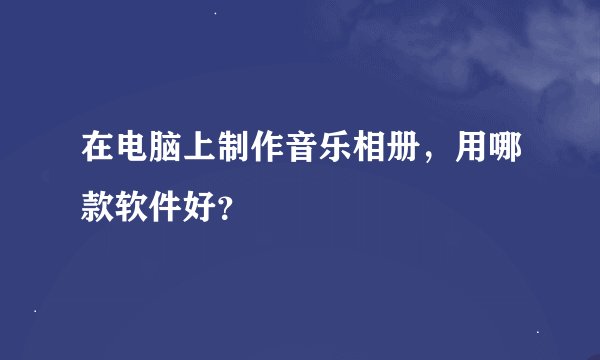 在电脑上制作音乐相册，用哪款软件好？