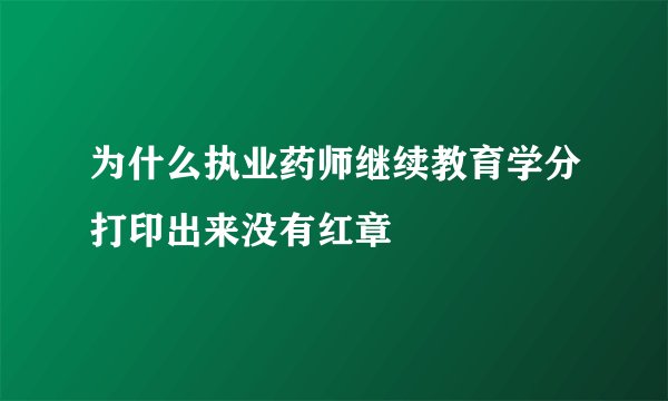 为什么执业药师继续教育学分打印出来没有红章