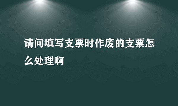请问填写支票时作废的支票怎么处理啊