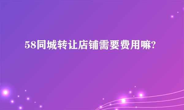 58同城转让店铺需要费用嘛?