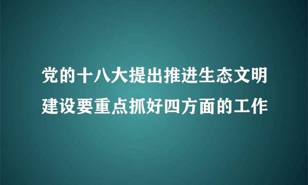 党的十八大提出推进生态文明建设要重点抓好四方面的工作