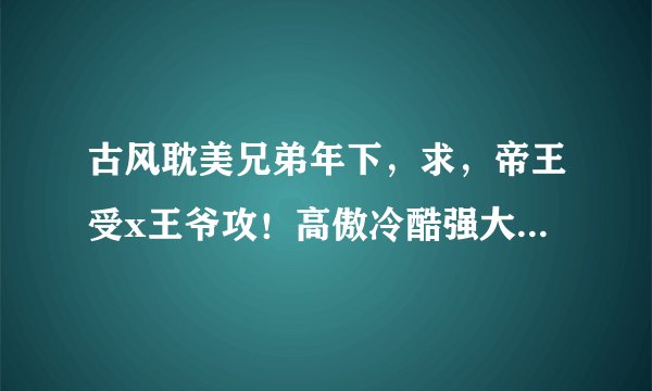古风耽美兄弟年下，求，帝王受x王爷攻！高傲冷酷强大帝王受x痴情宠受爱受王爷攻！he，cp！强强！越