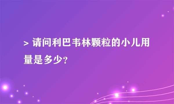 > 请问利巴韦林颗粒的小儿用量是多少？