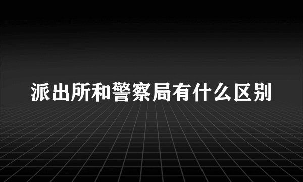 派出所和警察局有什么区别