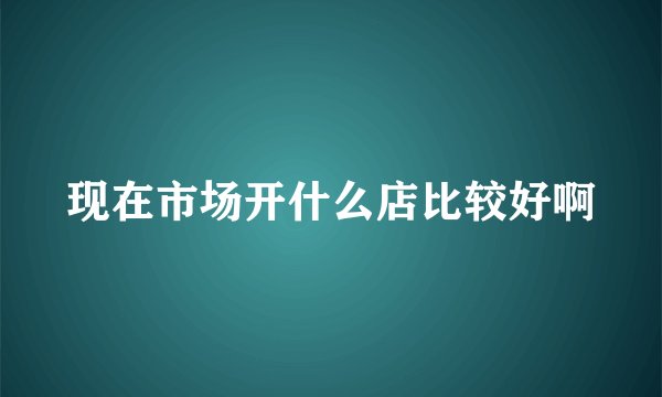 现在市场开什么店比较好啊