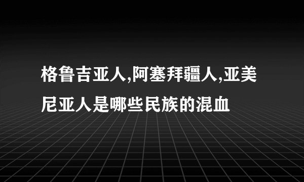格鲁吉亚人,阿塞拜疆人,亚美尼亚人是哪些民族的混血