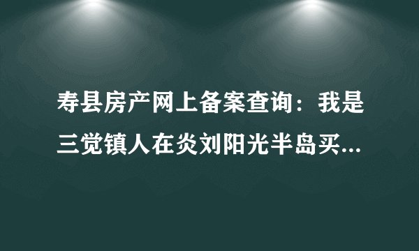寿县房产网上备案查询：我是三觉镇人在炎刘阳光半岛买的是37号地块4号楼能不能查到我所买的房子己备