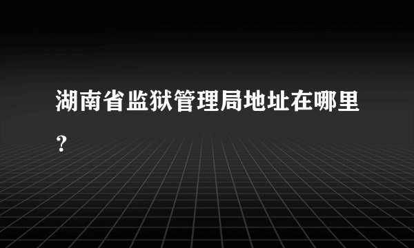 湖南省监狱管理局地址在哪里？