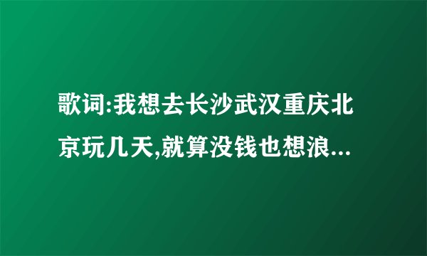 歌词:我想去长沙武汉重庆北京玩几天,就算没钱也想浪到洱海边 男生唱的