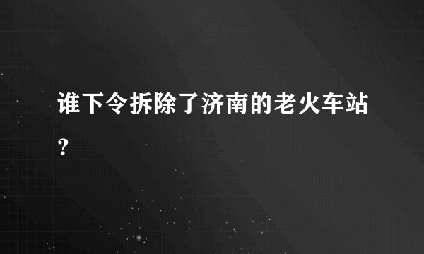 谁下令拆除了济南的老火车站？