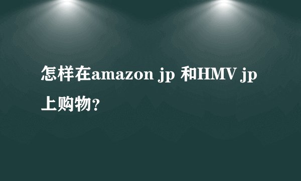 怎样在amazon jp 和HMV jp上购物？
