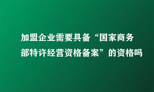 加盟企业需要具备“国家商务部特许经营资格备案”的资格吗