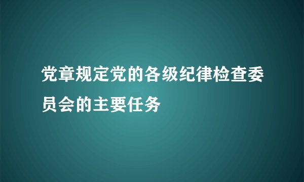党章规定党的各级纪律检查委员会的主要任务