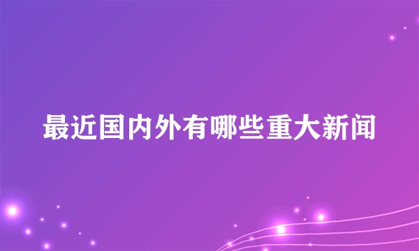 最近国内外有哪些重大新闻