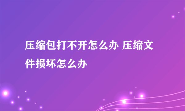 压缩包打不开怎么办 压缩文件损坏怎么办