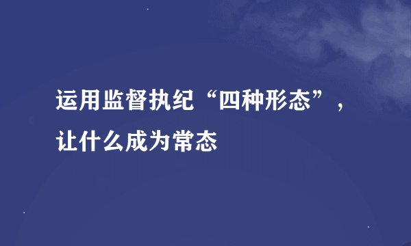 运用监督执纪“四种形态”，让什么成为常态