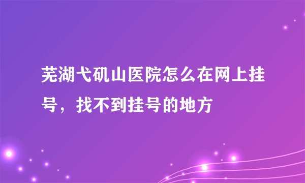 芜湖弋矶山医院怎么在网上挂号，找不到挂号的地方
