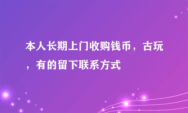 本人长期上门收购钱币，古玩，有的留下联系方式