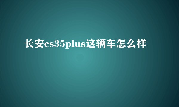 长安cs35plus这辆车怎么样
